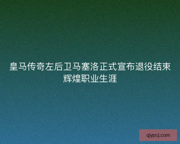 皇马传奇左后卫马塞洛正式宣布退役结束辉煌职业生涯