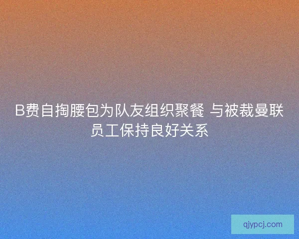 B费自掏腰包为队友组织聚餐 与被裁曼联员工保持良好关系