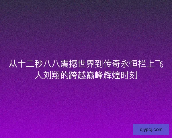 从十二秒八八震撼世界到传奇永恒栏上飞人刘翔的跨越巅峰辉煌时刻