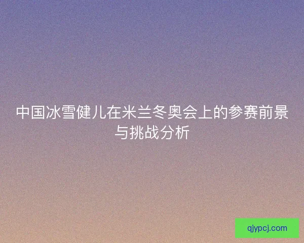 中国冰雪健儿在米兰冬奥会上的参赛前景与挑战分析