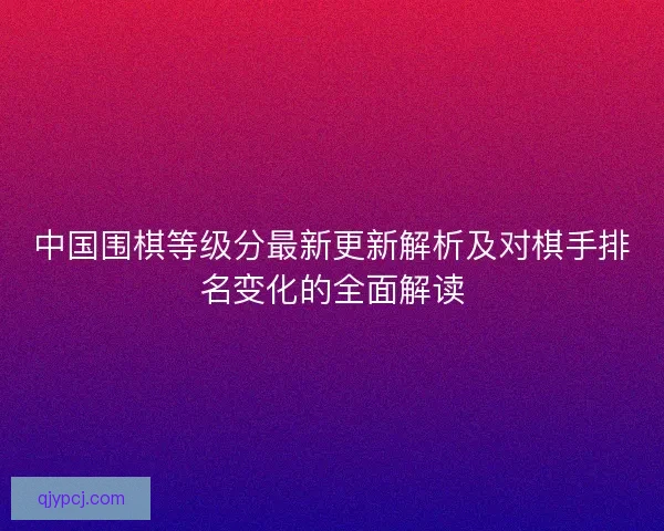中国围棋等级分最新更新解析及对棋手排名变化的全面解读