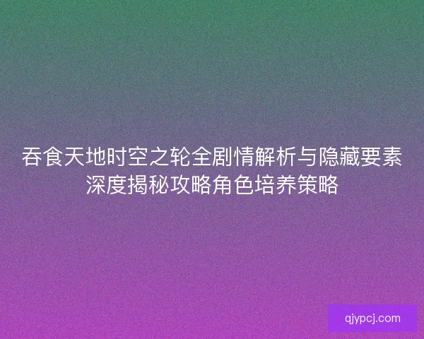 吞食天地时空之轮全剧情解析与隐藏要素深度揭秘攻略角色培养策略