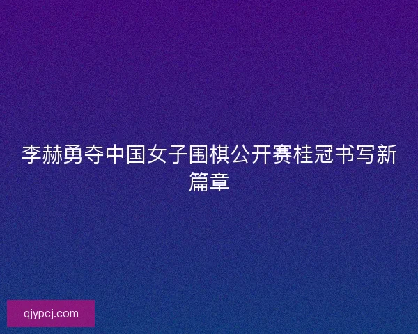 李赫勇夺中国女子围棋公开赛桂冠书写新篇章