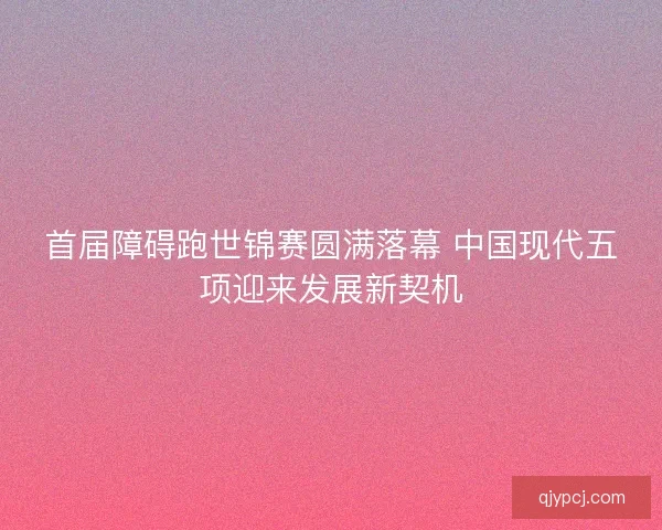 首届障碍跑世锦赛圆满落幕 中国现代五项迎来发展新契机