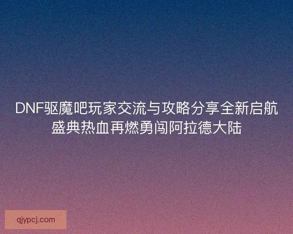 DNF驱魔吧玩家交流与攻略分享全新启航盛典热血再燃勇闯阿拉德大陆
